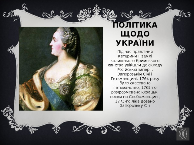 Політика щодо України Під час правління Катерини II землі колишнього Кримського ханства увійшли до складу Російської імперії. Запорозькій Січі і Гетьманщині. 1764 року було скасовано гетьманство, 1765-го розформовано козацькі полки на Слобожанщині, 1775-го ліквідовано Запорозьку Січ 
