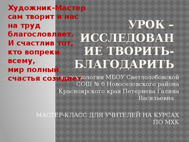 Художник-Мастер сам творит и нас на труд благословляет.  И счастлив тот, кто вопреки всему,  мир полный счастья созидает. Урок –исследование ТВОРИТЬ- БЛАГОДАРИТЬ Учитель технологии МБОУ Светлолобовской СОШ № 6 Новоселовского района Красноярского края Петернева Галина Васильевна МАСТЕР-КЛАСС ДЛЯ УЧИТЕЛЕЙ НА КУРСАХ ПО МХК