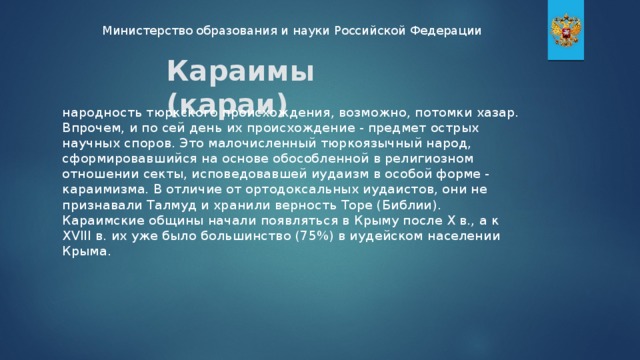 Министерство образования и науки Российской Федерации Караимы (караи) народность тюркского происхождения, возможно, потомки хазар. Впрочем, и по сей день их происхождение - предмет острых научных споров. Это малочисленный тюркоязычный народ, сформировавшийся на основе обособленной в религиозном отношении секты, исповедовавшей иудаизм в особой форме - караимизма. В отличие от ортодоксальных иудаистов, они не признавали Талмуд и хранили верность Торе (Библии). Караимские общины начали появляться в Крыму после X в., а к XVIII в. их уже было большинство (75%) в иудейском населении Крыма.