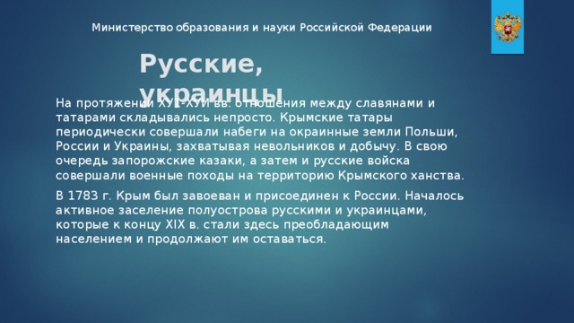 Министерство образования и науки Российской Федерации Русские, украинцы На протяжении ХУ1-ХУИ вв. отношения между славянами и татарами складывались непросто. Крымские татары периодически совершали набеги на окраинные земли Польши, России и Украины, захватывая невольников и добычу. В свою очередь запорожские казаки, а затем и русские войска совершали военные походы на территорию Крымского ханства. В 1783 г. Крым был завоеван и присоединен к России. Началось активное заселение полуострова русскими и украинцами, которые к концу XIX в. стали здесь преобладающим населением и продолжают им оставаться.