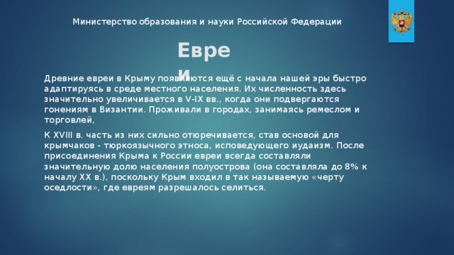 Министерство образования и науки Российской Федерации Евреи Древние евреи в Крыму появляются ещё с начала нашей эры быстро адаптируясь в среде местного населения. Их численность здесь значительно увеличивается в V-IХ вв., когда они подвергаются гонениям в Византии. Проживали в городах, занимаясь ремеслом и торговлей, К XVIII в. часть из них сильно отюречивается, став основой для крымчаков - тюркоязычного этноса, исповедующего иудаизм. После присоединения Крыма к России евреи всегда составляли значительную долю населения полуострова (она составляла до 8% к началу XX в.), поскольку Крым входил в так называемую «черту оседлости», где евреям разрешалось селиться.