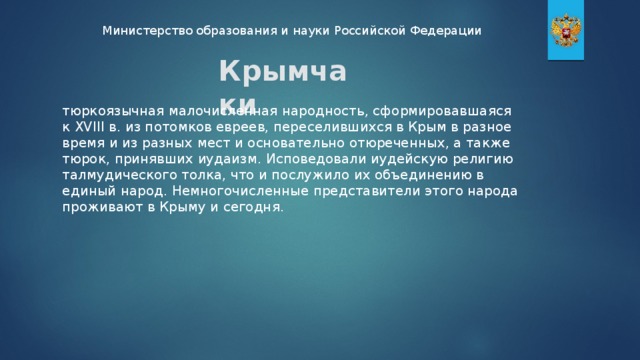 Министерство образования и науки Российской Федерации Крымчаки тюркоязычная малочисленная народность, сформировавшаяся к XVIII в. из потомков евреев, переселившихся в Крым в разное время и из разных мест и основательно отюреченных, а также тюрок, принявших иудаизм. Исповедовали иудейскую религию талмудического толка, что и послужило их объединению в единый народ. Немногочисленные представители этого народа проживают в Крыму и сегодня.