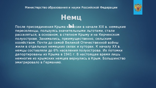 Министерство образования и науки Российской Федерации Немцы После присоединения Крыма к России в начале XIX в. немецкие переселенцы, пользуясь значительными льготами, стали расселяться, в основном, в степном Крыму и на Керченском полуострове. Занимались, преимущественно, сельским хозяйством. Почти до самой Великой Отечественной войны жили в отдельных немецких селах и хуторах. К началу XX в. немцы составляли до 6% населения полуострова. Их потомки депортированы из Крыма в 1941 г. В настоящее время лишь немногие из крымских немцев вернулись в Крым. Большинство эмигрировало в Германию.