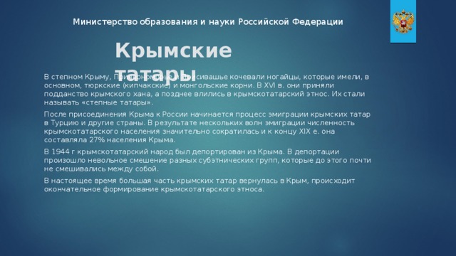 Министерство образования и науки Российской Федерации Крымские татары В степном Крыму, Причерноморье и Присивашье кочевали ногайцы, которые имели, в основном, тюркские (кипчакские) и монгольские корни. В XVI в. они приняли подданство крымского хана, а позднее влились в крымскотатарский этнос. Их стали называть «степные татары». После присоединения Крыма к России начинается процесс эмиграции крымских татар в Турцию и другие страны. В результате нескольких волн эмиграции численность крымскотатарского населения значительно сократилась и к концу XIX е. она составляла 27% населения Крыма. В 1944 г крымскотатарский народ был депортирован из Крыма. В депортации произошло невольное смешение разных субэтнических групп, которые до этого почти не смешивались между собой. В настоящее время большая часть крымских татар вернулась в Крым, происходит окончательное формирование крымскотатарского этноса.