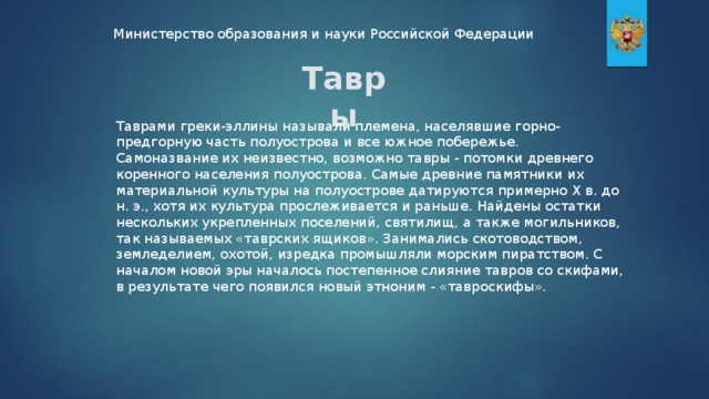 Министерство образования и науки Российской Федерации Тавры Таврами греки-эллины называли племена, населявшие горно-предгорную часть полуострова и все южное побережье. Самоназвание их неизвестно, возможно тавры - потомки древнего коренного населения полуострова. Самые древние памятники их материальной культуры на полуострове датируются примерно X в. до н. э., хотя их культура прослеживается и раньше. Найдены остатки нескольких укрепленных поселений, святилищ, а также могильников, так называемых «таврских ящиков». Занимались скотоводством, земледелием, охотой, изредка промышляли морским пиратством. С началом новой эры началось постепенное слияние тавров со скифами, в результате чего появился новый этноним - «тавроскифы».