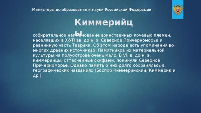 Министерство образования и науки Российской Федерации Киммерийцы собирательное наименование воинственных кочевых племен, населявших в Х-УП вв. до н. э. Северное Причерноморье и равнинную часть Таврики. Об этом народе есть упоминания во многих древних источниках. Памятников их материальной культуры на полуострове очень мало. В VII в. до н. э. киммерийцы, оттесненные скифами, покинули Северное Причерноморье. Однако память о них долго сохранялась в географических названиях (Боспор Киммерийский, Киммерик и др.)