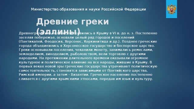 Министерство образования и науки Российской Федерации Древние греки (эллины) Древнегреческие колонисты появились в Крыму в VI в. до н. э. Постепенно заселяя побережье, основали целый ряд городов и поселений (Пантикапей, Феодосия, Херсонес, Керкинитида и др.). Позднее греческие города объединились в Херсонесское государство и боспорское царство. Греки основывали поселения, чеканили монету, занимались ремеслами, земледелием, виноделием, рыболовством, вели торговлю с другими народами. На протяжении длительного времени оказывали огромное культурное и политическое влияние на все народы, жившие в Крыму. В первых веках новой эры греческие государства утрачивают политическую самостоятельность, становятся зависимыми от Понтийского царства, Римской империи, а затем - Византии. Греческое население постепенно сливается с другими крымскими этносами, передав им язык и культуру.