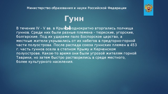 Министерство образования и науки Российской Федерации Гунны В течение IV - V вв. в Крым неоднократно вторгались полчища гуннов. Среди них были разные племена - тюркские, угорские, болгарские. Под их ударами пало Боспорское царство, а местные жители укрывались от их набегов в предгорно-горной части полуострова. После распада союза гуннских племен в 453 г. часть гуннов осела в степном Крыму и Керченском полуострове. Какое-то время они были угрозой жителям горной Таврики, но затем быстро растворились в среде местного, более культурного населения.