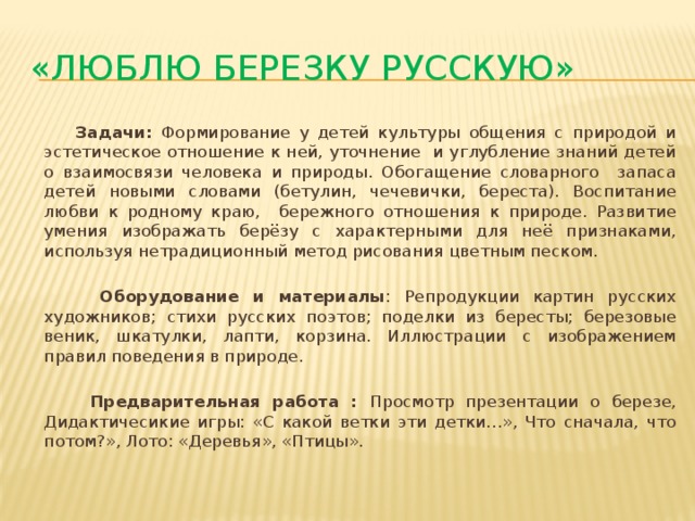 «Люблю березку русскую»  Задачи: Формирование у детей культуры общения с природой и эстетическое отношение к ней, уточнение и углубление знаний детей о взаимосвязи человека и природы. Обогащение словарного запаса детей новыми словами (бетулин, чечевички, береста). Воспитание любви к родному краю, бережного отношения к природе. Развитие умения изображать берёзу с характерными для неё признаками, используя нетрадиционный метод рисования цветным песком.    Оборудование и материалы : Репродукции картин русских художников; стихи русских поэтов; поделки из бересты; березовые веник, шкатулки, лапти, корзина. Иллюстрации с изображением правил поведения в природе.    Предварительная работа : Просмотр презентации о березе, Дидактичесикие игры: «С какой ветки эти детки…», Что сначала, что потом?», Лото: «Деревья», «Птицы». 