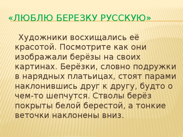 «Люблю березку русскую»  Художники восхищались её красотой. Посмотрите как они изображали берёзы на своих картинах. Берёзки, словно подружки в нарядных платьицах, стоят парами наклонившись друг к другу, будто о чем-то шепчутся. Стволы берёз покрыты белой берестой, а тонкие веточки наклонены вниз. 