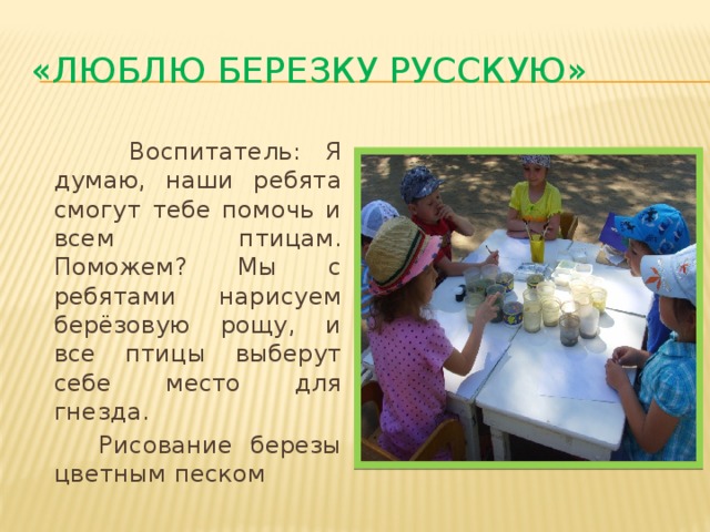 «Люблю березку русскую»    Воспитатель: Я думаю, наши ребята смогут тебе помочь и всем птицам. Поможем? Мы с ребятами нарисуем берёзовую рощу, и все птицы выберут себе место для гнезда.  Рисование березы цветным песком 