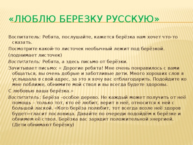 «Люблю березку русскую» Воспитатель: Ребята, послушайте, кажется берёзка нам хочет что-то сказать. Посмотрите какой-то листочек необычный лежит под берёзкой. (поднимает листочек) Воспитатель:  Ребята, а здесь письмо от берёзки. Зачитывает письмо: « Дорогие ребята! Мне очень понравилось с вами общаться, вы очень добрые и заботливые дети. Много хороших слов я услышала в свой адрес, за это я хочу вас отблагодарить. Подойдите ко мне поближе, обнимите мой ствол и вы всегда будете здоровы. С любовью ваша берёзка.» Воспитатель : Берёза –особое дерево. Не каждый может получить от неё помощь – только тот, кто её любит, верит в неё, относится к ней с большой лаской. «Кого берёза полюбит, тот всегда возле неё здоров будет»-гласит пословица. Давайте по очереди подойдём к берёзке и обнимем её ствол. Берёзка вас зарядит положительной энергией. (Дети обнимают берёзку) 