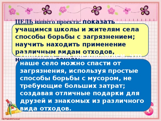 ЦЕЛЬ нашего проекта: показать учащимся школы и жителям села способы борьбы с загрязнением; научить находить применение различным видам отходов, ненужным вещам. ГИПОТЕЗА: Мы предполагаем, что наше село можно спасти от загрязнения, используя простые способы борьбы с мусором, не требующие больших затрат; создавая отличные подарки для друзей и знакомых из различного вида отходов.  