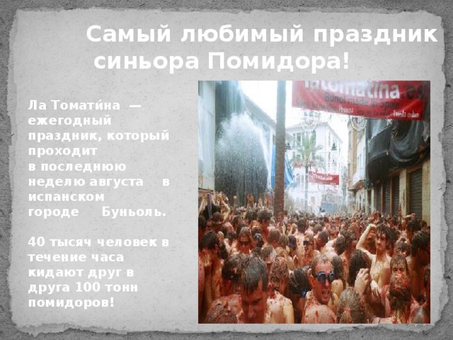 Самый любимый праздник  синьора Помидора! Ла Томати́на  — ежегодный праздник, который проходит в последнюю неделю августа   в испанском  городе  Буньоль.  40 тысяч человек в течение часа кидают друг в друга 100 тонн помидоров! 