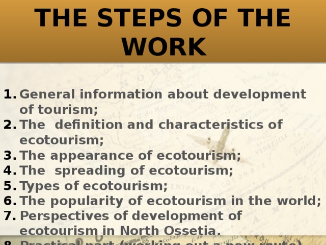 THE STEPS OF THE WORK General information about development of tourism; The definition and characteristics of ecotourism; The appearance of ecotourism; The spreading of ecotourism; Types of ecotourism; The popularity of ecotourism in the world; Perspectives of development of ecotourism in North Ossetia. Practical part (working out a new route).