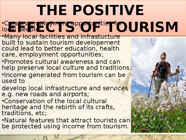 THE POSITIVE EFFECTS OF TOURISM Creates employment opportunities for local people; Many local facilities and infrastucture built to sustain tourism developement could lead to better education, health care, employment opportunities; Promotes cultural awareness and can help preserve local culture and traditions; Income generated from tourism can be used to develop local infrastructure and services e.g. new roads and airports;