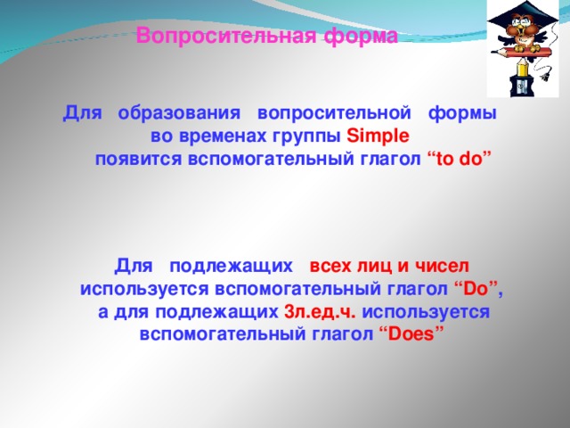 Вопросительная форма Для образования вопросительной формы во временах группы Simple   появится вспомогательный глагол “to do” Для подлежащих всех лиц и чисел используется вспомогательный глагол “Do” ,  а для подлежащих 3л.ед.ч. используется вспомогательный глагол “Does” 