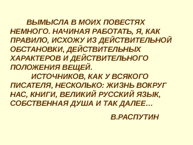  ВЫМЫСЛА В МОИХ ПОВЕСТЯХ НЕМНОГО. НАЧИНАЯ РАБОТАТЬ, Я, КАК ПРАВИЛО, ИСХОЖУ ИЗ ДЕЙСТВИТЕЛЬНОЙ ОБСТАНОВКИ, ДЕЙСТВИТЕЛЬНЫХ ХАРАКТЕРОВ И ДЕЙСТВИТЕЛЬНОГО ПОЛОЖЕНИЯ ВЕЩЕЙ.  ИСТОЧНИКОВ, КАК У ВСЯКОГО ПИСАТЕЛЯ, НЕСКОЛЬКО: ЖИЗНЬ ВОКРУГ НАС, КНИГИ, ВЕЛИКИЙ РУССКИЙ ЯЗЫК, СОБСТВЕННАЯ ДУША И ТАК ДАЛЕЕ…  В.РАСПУТИН 
