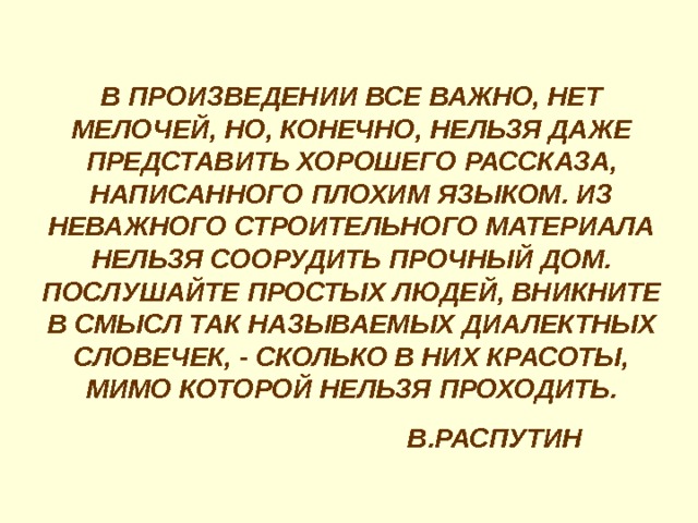 В ПРОИЗВЕДЕНИИ ВСЕ ВАЖНО, НЕТ МЕЛОЧЕЙ, НО, КОНЕЧНО, НЕЛЬЗЯ ДАЖЕ ПРЕДСТАВИТЬ ХОРОШЕГО РАССКАЗА, НАПИСАННОГО ПЛОХИМ ЯЗЫКОМ. ИЗ НЕВАЖНОГО СТРОИТЕЛЬНОГО МАТЕРИАЛА НЕЛЬЗЯ СООРУДИТЬ ПРОЧНЫЙ ДОМ. ПОСЛУШАЙТЕ ПРОСТЫХ ЛЮДЕЙ, ВНИКНИТЕ В СМЫСЛ ТАК НАЗЫВАЕМЫХ ДИАЛЕКТНЫХ СЛОВЕЧЕК, - СКОЛЬКО В НИХ КРАСОТЫ, МИМО КОТОРОЙ НЕЛЬЗЯ ПРОХОДИТЬ.  В.РАСПУТИН 