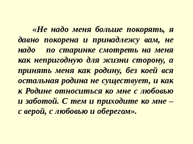 «Не надо меня больше покорять, я давно покорена и принадлежу вам, не надо по старинке смотреть на меня как непригодную для жизни сторону, а принять меня как родину, без коей вся остальная родина не существует, и как к Родине относиться ко мне с любовью и заботой. С тем и приходите ко мне – с верой, с любовью и оберегом». 