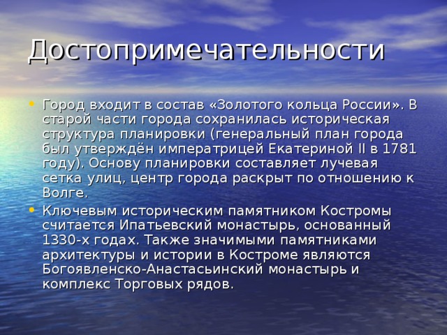 Город входит в состав «Золотого кольца России». В старой части города сохранилась историческая структура планировки (генеральный план города был утверждён императрицей Екатериной II в 1781 году). Основу планировки составляет лучевая сетка улиц, центр города раскрыт по отношению к Волге. Ключевым историческим памятником Костромы считается Ипатьевский монастырь, основанный 1330-х годах. Также значимыми памятниками архитектуры и истории в Костроме являются Богоявленско-Анастасьинский монастырь и комплекс Торговых рядов. 