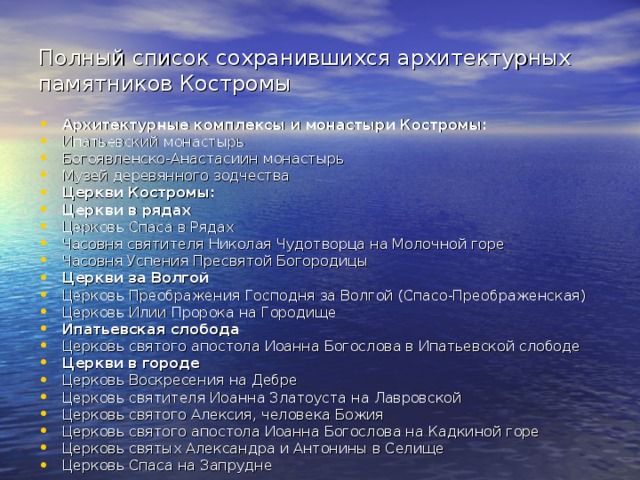 Полный список сохранившихся архитектурных памятников Костромы Архитектурные комплексы и монастыри Костромы: Ипатьевский монастырь Богоявленско-Анастасиин монастырь Музей деревянного зодчества Церкви Костромы: Церкви в рядах Церковь Спаса в Рядах Часовня святителя Николая Чудотворца на Молочной горе Часовня Успения Пресвятой Богородицы Церкви за Волгой Церковь Преображения Господня за Волгой (Спасо-Преображенская) Церковь Илии Пророка на Городище Ипатьевская слобода Церковь святого апостола Иоанна Богослова в Ипатьевской слободе Церкви в городе Церковь Воскресения на Дебре Церковь святителя Иоанна Златоуста на Лавровской Церковь святого Алексия, человека Божия Церковь святого апостола Иоанна Богослова на Кадкиной горе Церковь святых Александра и Антонины в Селище Церковь Спаса на Запрудне  