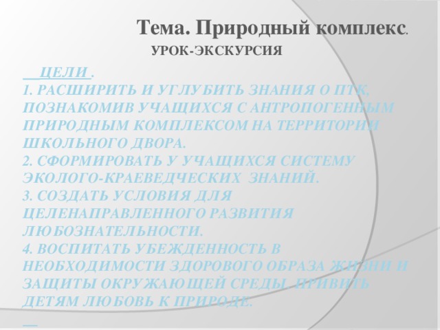 Тема. Природный комплекс . УРОК-ЭКСКУРСИЯ  Цели .  1. Расширить и углубить знания о ПТК, Познакомив учащихся с антропогенным природным комплексом на территории школьного двора.  2. Сформировать у учащихся систему эколого-краеведческих знаний.  3. создать условия для целенаправленного развития любознательности.  4. воспитать убежденность в необходимости здорового образа жизни и защиты окружающей среды. Привить детям любовь к природе.     