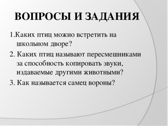 ВОПРОСЫ И ЗАДАНИЯ 1.Каких птиц можно встретить на школьном дворе? 2. Каких птиц называют пересмешниками за способность копировать звуки, издаваемые другими животными? 3. Как называется самец вороны?  