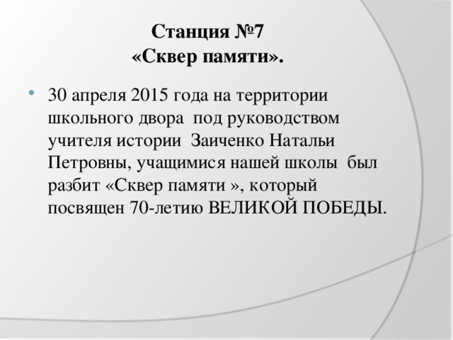 Станция №7  «Сквер памяти». 30 апреля 2015 года на территории школьного двора под руководством учителя истории Заиченко Натальи Петровны, учащимися нашей школы был разбит «Сквер памяти », который посвящен 70-летию ВЕЛИКОЙ ПОБЕДЫ. 
