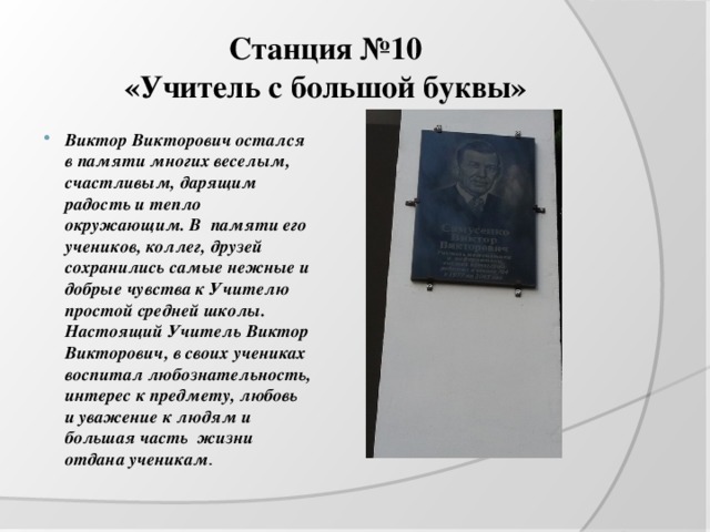 Станция №10  «Учитель с большой буквы» Виктор Викторович остался в памяти многих веселым, счастливым, дарящим радость и тепло окружающим. В памяти его учеников, коллег, друзей сохранились самые нежные и добрые чувства к Учителю простой средней школы. Настоящий Учитель Виктор Викторович, в своих учениках воспитал любознательность, интерес к предмету, любовь и уважение к людям и большая часть жизни отдана ученикам . 