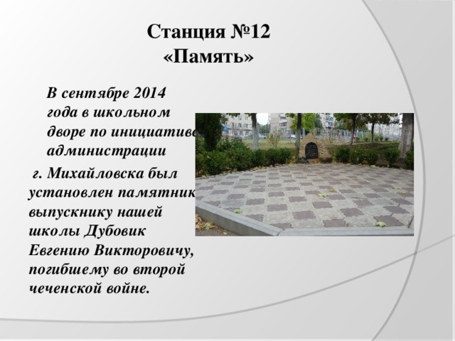 Станция №12  «Память»  В сентябре 2014 года в школьном дворе по инициативе администрации  г. Михайловска был установлен памятник выпускнику нашей школы Дубовик Евгению Викторовичу, погибшему во второй чеченской войне. 
