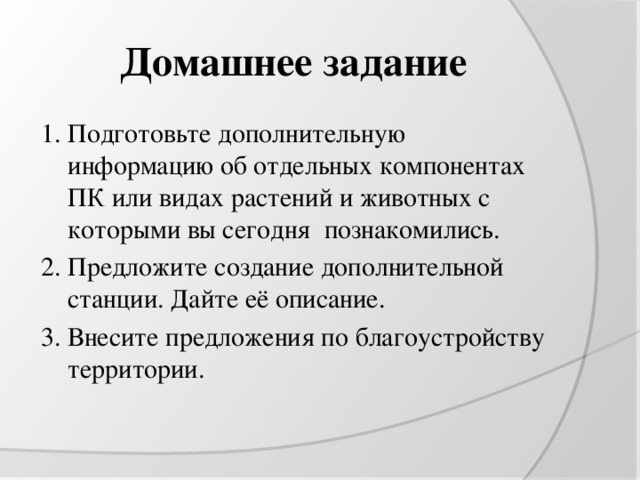 Домашнее задание 1. Подготовьте дополнительную информацию об отдельных компонентах ПК или видах растений и животных с которыми вы сегодня познакомились. 2. Предложите создание дополнительной станции. Дайте её описание. 3. Внесите предложения по благоустройству территории. 
