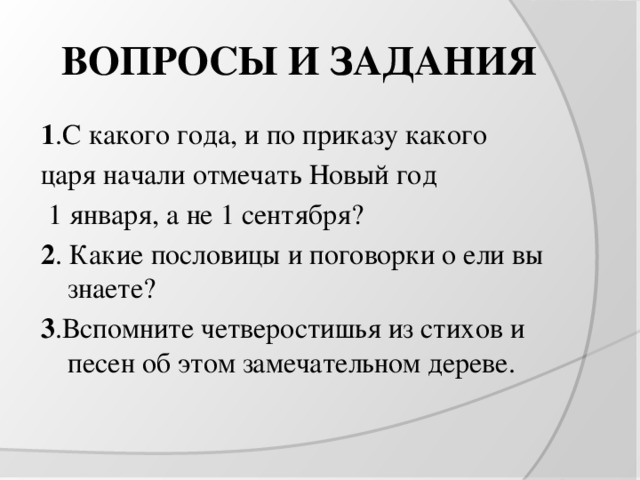 ВОПРОСЫ И ЗАДАНИЯ 1 .С какого года, и по приказу какого царя начали отмечать Новый год  1 января, а не 1 сентября? 2 . Какие пословицы и поговорки о ели вы знаете? 3 .Вспомните четверостишья из стихов и песен об этом замечательном дереве. 