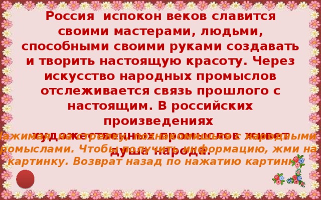 Россия  испокон веков славится своими мастерами, людьми, способными своими руками создавать и творить настоящую красоту. Через искусство народных промыслов отслеживается связь прошлого с настоящим. В российских произведениях художественных промыслов живет душа народа. Нажимая на стрелку, познакомишься с народными промыслами. Чтобы получить информацию, жми на картинку. Возврат назад по нажатию картинки . 