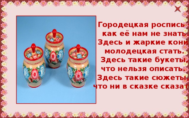 Городецкая роспись –  как её нам не знать.  Здесь и жаркие кони, молодецкая стать.  Здесь такие букеты, что нельзя описать. Здесь такие сюжеты, что ни в сказке сказать.  