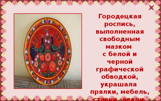 Городецкая роспись, выполненная свободным мазком с белой и черной графической обводкой, украшала прялки, мебель, ставни, двери. 