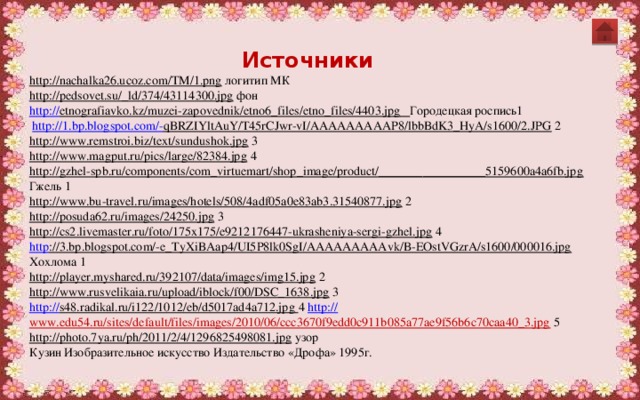 Источники http://nachalka26.ucoz.com/TM/1.png  логитип МК http://pedsovet.su/_ld/374/43114300.jpg  фон http:// etnografiavko.kz/muzei-zapovednik/etno6_files/etno_files/4403.jpg  Городецкая роспись1  http://1.bp.blogspot.com/- qBRZIYltAuY/T45rCJwr-vI/AAAAAAAAAP8/lbbBdK3_HyA/s1600/2.JPG  2 http://www.remstroi.biz/text/sundushok.jpg  3 http://www.magput.ru/pics/large/82384.jpg  4 http://gzhel-spb.ru/components/com_virtuemart/shop_image/product/_________________5159600a4a6fb.jpg  Гжель 1 http://www.bu-travel.ru/images/hotels/508/4adf05a0e83ab3.31540877.jpg  2 http://posuda62.ru/images/24250.jpg  3 http://cs2.livemaster.ru/foto/175x175/e9212176447-ukrasheniya-sergi-gzhel.jpg  4 http ://3.bp.blogspot.com/-e_TyXiBAap4/UI5P8lk0SgI/AAAAAAAAAvk/B-EOstVGzrA/s1600/000016.jpg  Хохлома 1 http://player.myshared.ru/392107/data/images/img15.jpg  2 http://www.rusvelikaia.ru/upload/iblock/f00/DSC_1638.jpg  3 http:// s48.radikal.ru/i122/1012/eb/d5017ad4a712.jpg  4  http:// www.edu54.ru/sites/default/files/images/2010/06/ccc3670f9edd0c911b085a77ae9f56b6c70caa40_3.jpg  5 http://photo.7ya.ru/ph/2011/2/4/1296825498081.jpg  узор Кузин Изобразительное искусство Издательство «Дрофа» 1995г. 