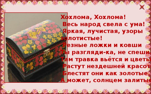 Хохлома, Хохлома!   Весь народ свела с ума!   Яркая, лучистая, узоры золотистые!   Резные ложки и ковши  Ты разгляди-ка, не спеши.  Там травка вьётся и цветы   Растут нездешней красоты.   Блестят они как золотые,  А может, солнцем залитые.  