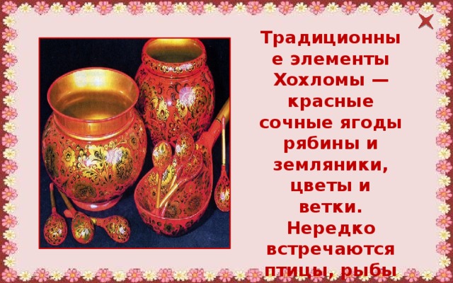 Традиционные элементы Хохломы — красные сочные ягоды рябины и земляники, цветы и ветки. Нередко встречаются птицы, рыбы и звери. 