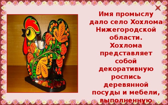 Имя промыслу дало село Хохлома Нижегородской области. Хохлома представляет собой декоративную роспись деревянной посуды и мебели, выполненную чёрным и красным цветом по золотистому фону. 