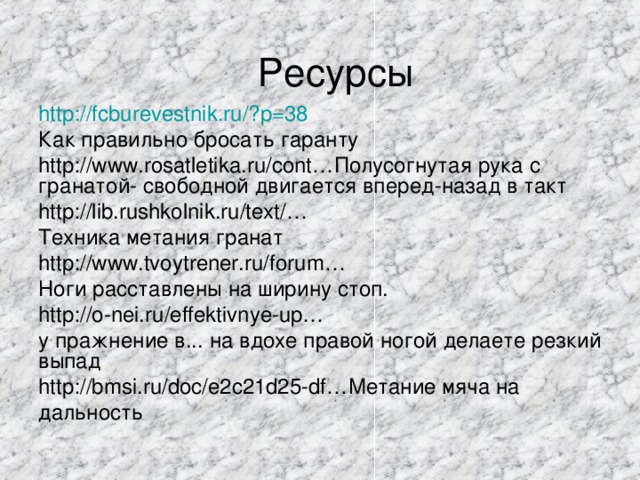 Ресурсы http://fcburevestnik.ru/?p=38  Как правильно бросать гаранту http://www.rosatletika.ru/cont…Полусогнутая рука с гранатой- свободной двигается вперед-назад в такт http://lib.rushkolnik.ru/text/… Техника метания гранат http://www.tvoytrener.ru/forum… Ноги расставлены на ширину стоп. http://o-nei.ru/effektivnye-up… у пражнение в... на вдохе правой ногой делаете резкий выпад http://bmsi.ru/doc/e2c21d25-df…Метание мяча на дальность 