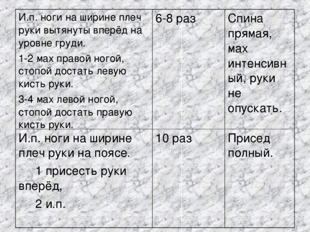 И.п. ноги на ширине плеч руки вытянуты вперёд на уровне груди. 1-2 мах правой ногой, стопой достать левую кисть руки. 3-4 мах левой ногой, стопой достать правую кисть руки. 6-8 раз И.п. ноги на ширине плеч руки на поясе.  1 присесть руки вперёд,  2 и.п. 10 раз Спина прямая, мах интенсивный, руки не опускать. Присед полный. 