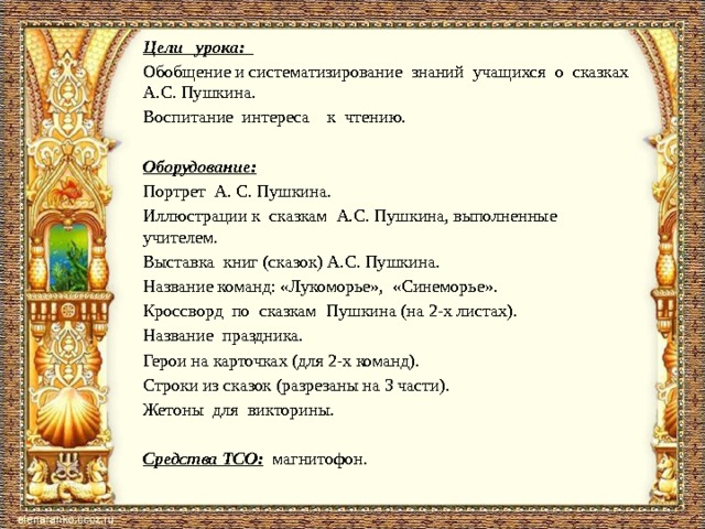 Цели урока: Обобщение и систематизирование знаний учащихся о сказках А.С. Пушкина. Воспитание интереса к чтению.   Оборудование:  Портрет А. С. Пушкина. Иллюстрации к сказкам А.С. Пушкина, выполненные учителем. Выставка книг (сказок) А.С. Пушкина. Название команд: «Лукоморье», «Синеморье». Кроссворд по сказкам Пушкина (на 2-х листах). Название праздника. Герои на карточках (для 2-х команд). Строки из сказок (разрезаны на 3 части). Жетоны для викторины.   Средства ТСО: магнитофон.   