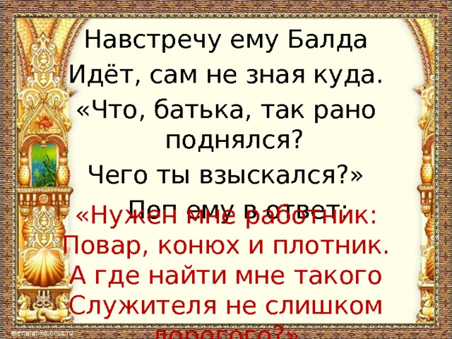 Навстречу ему Балда Идёт, сам не зная куда. «Что, батька, так рано поднялся? Чего ты взыскался?»  Поп ему в ответ: «Нужен мне работник: Повар, конюх и плотник. А где найти мне такого Служителя не слишком дорогого?» 