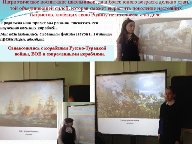          Патриотическое воспитание школьников, да и более юного возраста должно стать той объединяющей силой, которая сможет вырастить поколение настоящих патриотов, любящих свою Родину не на словах, а на деле.   Продолжая наш проект мы решили посвятить его изучению военных кораблей . Мы познакомились с военным флотом Петра I. Готовили презентации, доклады. Ознакомились с кораблями Русско-Турецкой войны, ВОВ и современными кораблями.  