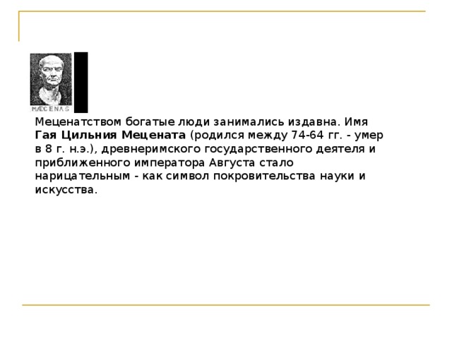 Меценатством богатые люди занимались издавна. Имя Гая Цильния Мецената (родился между 74-64 гг. - умер в 8 г. н.э.), древнеримского государственного деятеля и приближенного императора Августа стало нарицательным - как символ покровительства науки и искусства.   