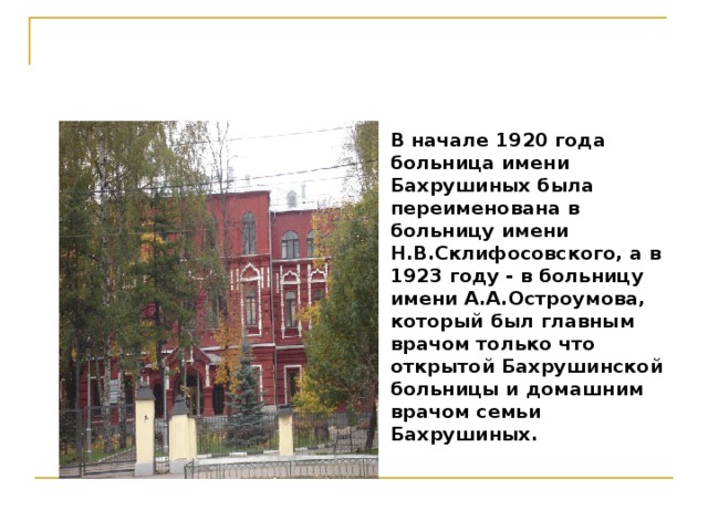 В начале 1920 года больница имени Бахрушиных была переименована в больницу имени Н.В.Склифосовского, а в 1923 году - в больницу имени А.А.Остроумова, который был главным врачом только что открытой Бахрушинской больницы и домашним врачом семьи Бахрушиных.   