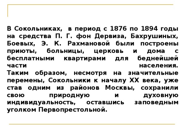 В Сокольниках, в период с 1876 по 1894 годы на средства П. Г. фон Дервиза, Бахрушиных, Боевых, Э. К. Рахмановой были построены приюты, больницы, церковь и дома с бесплатными квартирами для беднейшей части населения.  Таким образом, несмотря на значительные перемены, Сокольники к началу XX века, уже став одним из районов Москвы, сохранили свою природную и духовную индивидуальность, оставшись заповедным уголком Первопрестольной. 
