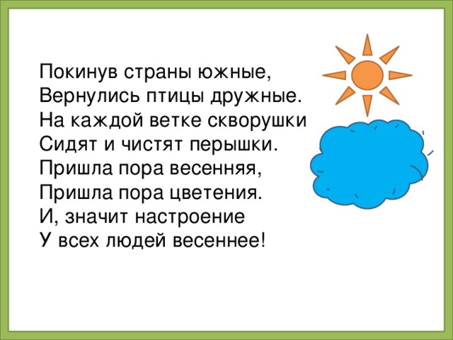 Покинув страны южные, Вернулись птицы дружные. На каждой ветке скворушки Сидят и чистят перышки. Пришла пора весенняя, Пришла пора цветения. И, значит настроение У всех людей весеннее!