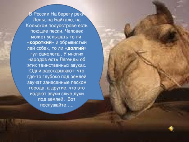В России На берегу реки Лены, на Байкале, на Кольском полуострове есть поющие пески. Человек может услышать то ли «короткий » и обрывистый лай собак, то ли «долгий» гул самолета . У многих народов есть Легенды об этих таинственных звуках. Одни рассказывают, что где-то глубоко под землей звучат занесенные песком города, а другие, что это издают звуки злые духи под землей. Вот послушайте….. 